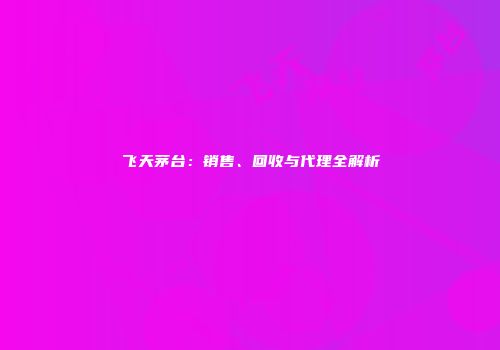 飞天茅台：销售、回收与代理全解析