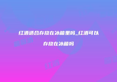 红酒适合存放在冰箱里吗_红酒可以存放在冰箱吗