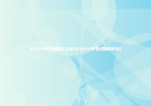 2023年白酒怎么做(2023年白酒展销会)