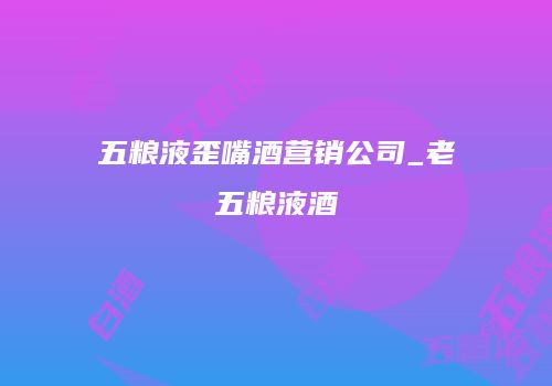 五粮液歪嘴酒营销公司_老五粮液酒