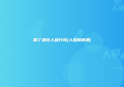喝了酒吃人参行吗(人参和啤酒)