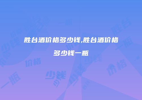胜台酒价格多少钱,胜台酒价格多少钱一瓶