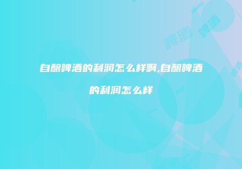自酿啤酒的利润怎么样啊,自酿啤酒的利润怎么样