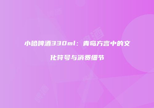 小哈啤酒330ml：青岛方言中的文化符号与消费细节