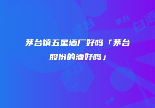 茅台镇五星酒厂好吗「茅台股份的酒好吗」