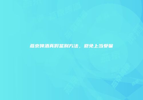 燕京啤酒真假鉴别方法，避免上当受骗