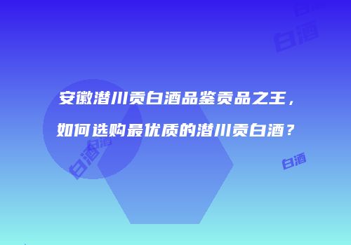 安徽潜川贡白酒品鉴贡品之王，如何选购最优质的潜川贡白酒？