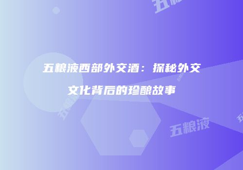 五粮液西部外交酒：探秘外交文化背后的珍酿故事