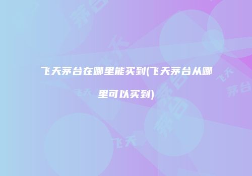 飞天茅台在哪里能买到(飞天茅台从哪里可以买到)