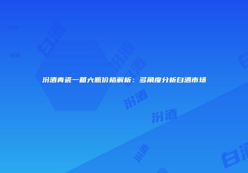 汾酒青瓷一箱六瓶价格解析：多角度分析白酒市场
