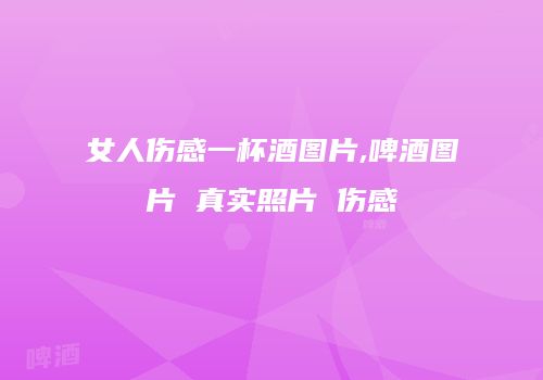 女人伤感一杯酒图片,啤酒图片 真实照片 伤感