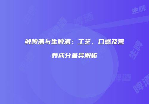 鲜啤酒与生啤酒：工艺、口感及营养成分差异解析