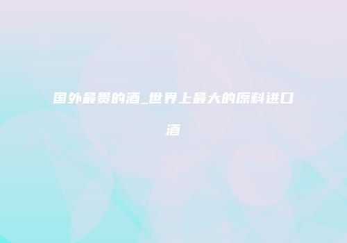 国外最贵的酒_世界上最大的原料进口酒