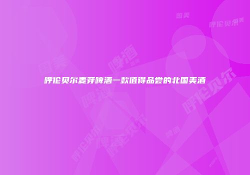 呼伦贝尔麦芽啤酒一款值得品尝的北国美酒