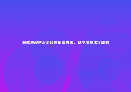 轻松查询茅台至长沙机票价格，畅享便捷出行体验