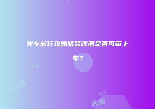 火车旅行攻略瓶装啤酒是否可带上车？