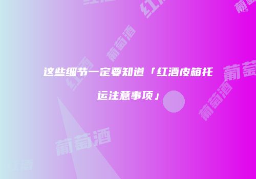 这些细节一定要知道「红酒皮箱托运注意事项」