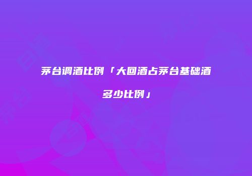 茅台调酒比例「大回酒占茅台基础酒多少比例」