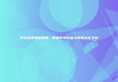 巴伐利亚狮冠啤酒：德国传奇饮品与啤酒文化之旅