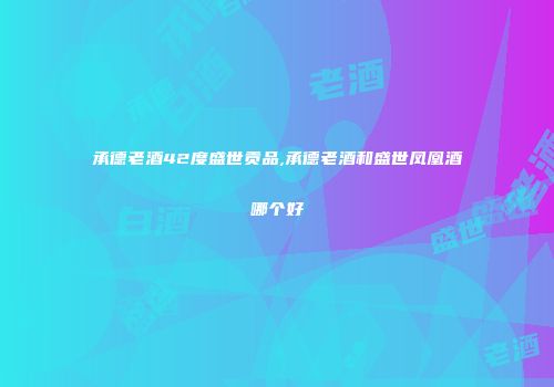 承德老酒42度盛世贡品,承德老酒和盛世凤凰酒哪个好
