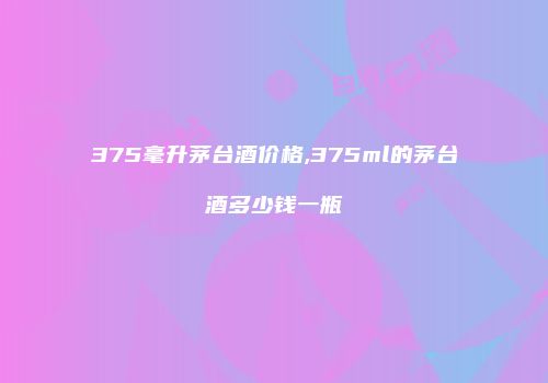 375毫升茅台酒价格,375ml的茅台酒多少钱一瓶