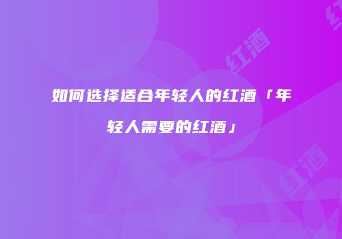 如何选择适合年轻人的红酒「年轻人需要的红酒」