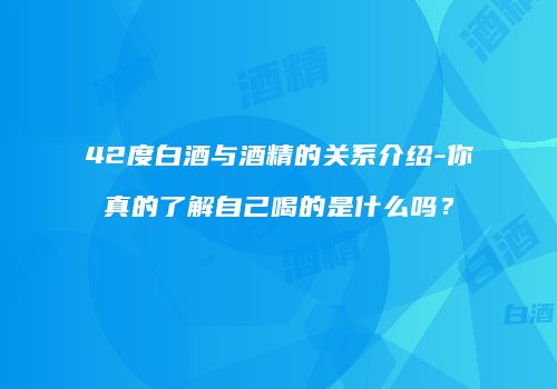 42度白酒与酒精的关系介绍-你真的了解自己喝的是什么吗？