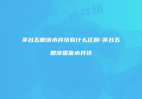 茅台五粮液水井坊有什么区别-茅台五粮液国窖水井坊