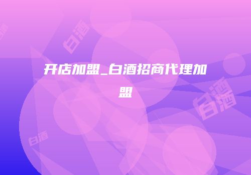开店加盟_白酒招商代理加盟