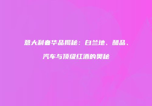 意大利奢华品揭秘：白兰地、醋品、汽车与顶级红酒的奥秘
