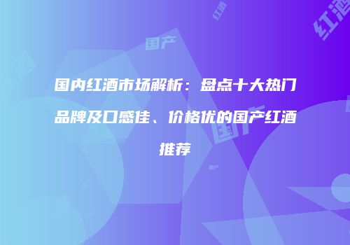 国内红酒市场解析：盘点十大热门品牌及口感佳、价格优的国产红酒推荐