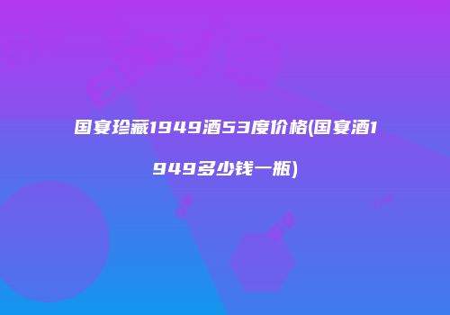 国宴珍藏1949酒53度价格(国宴酒1949多少钱一瓶)