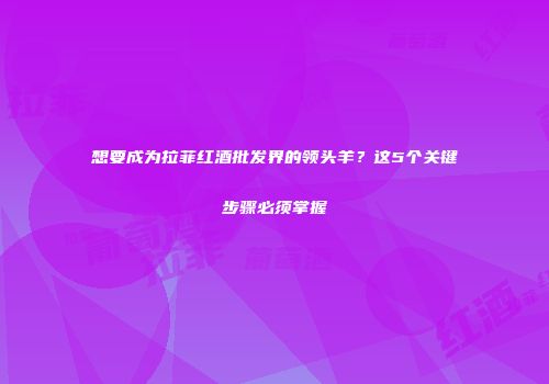 想要成为拉菲红酒批发界的领头羊？这5个关键步骤必须掌握