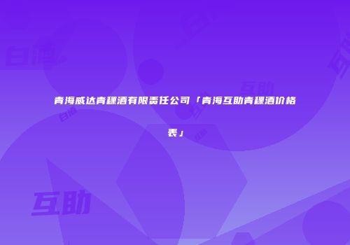 青海威达青稞酒有限责任公司「青海互助青稞酒价格表」