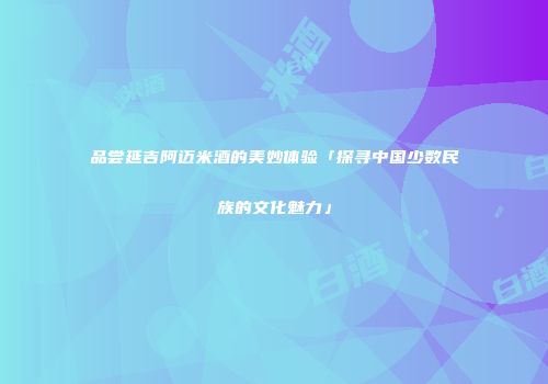 品尝延吉阿迈米酒的美妙体验「探寻中国少数民族的文化魅力」