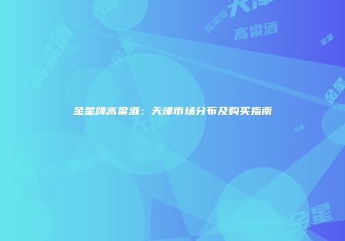 金星牌高粱酒：天津市场分布及购买指南