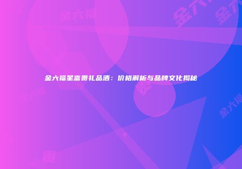 金六福星富贵礼品酒：价格解析与品牌文化揭秘