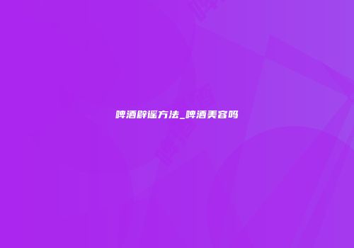啤酒辟谣方法_啤酒美容吗