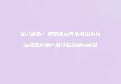 深入解析：德国德冠啤酒与山东乐冠纯生啤酒产品介绍及疑问解答