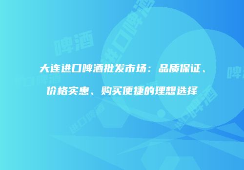 大连进口啤酒批发市场：品质保证、价格实惠、购买便捷的理想选择