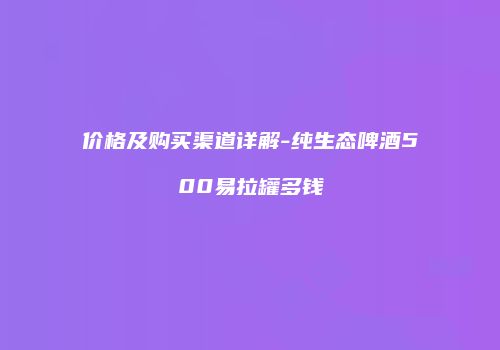 价格及购买渠道详解-纯生态啤酒500易拉罐多钱