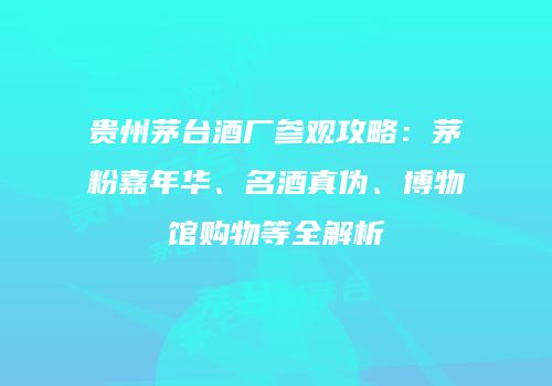 贵州茅台酒厂参观攻略：茅粉嘉年华、名酒真伪、博物馆购物等全解析