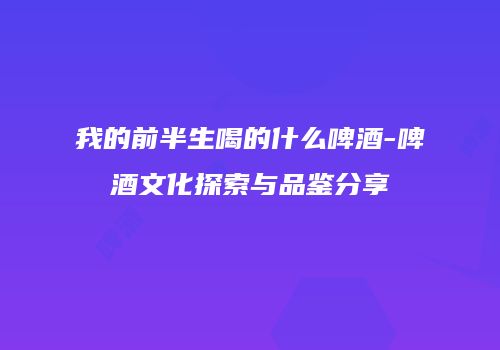 我的前半生喝的什么啤酒-啤酒文化探索与品鉴分享