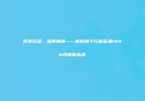 历史沉淀，品质巅峰——解百纳干红葡萄酒1998珍藏版品鉴