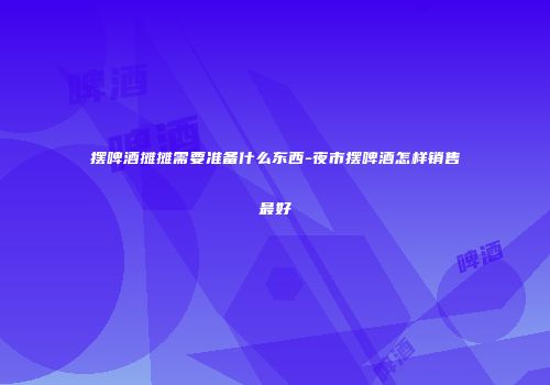 摆啤酒摊摊需要准备什么东西-夜市摆啤酒怎样销售最好