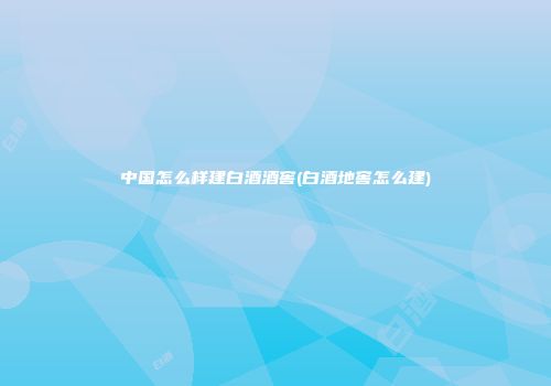 中国怎么样建白酒酒窖(白酒地窖怎么建)