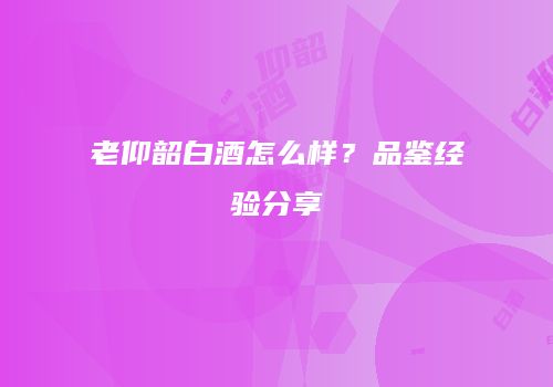 老仰韶白酒怎么样？品鉴经验分享