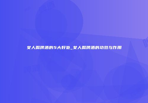 女人喝啤酒的5大好处_女人喝啤酒的功效与作用