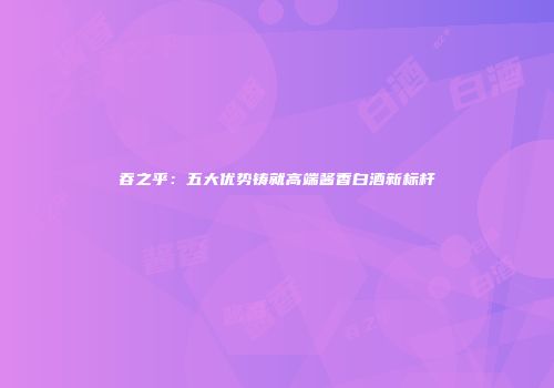 吞之乎：五大优势铸就高端酱香白酒新标杆