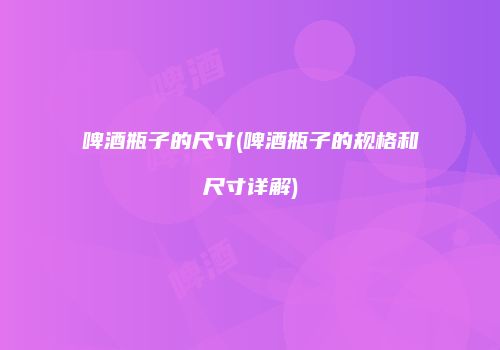 啤酒瓶子的尺寸(啤酒瓶子的规格和尺寸详解)